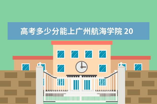 高考多少分能上广州航海学院 2021录取分数线是多少 2022年有哪些专业 开设专业名单