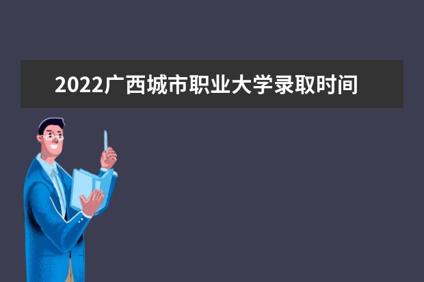 2022广西城市职业大学录取时间及查询入口 什么时候能查录取  如何