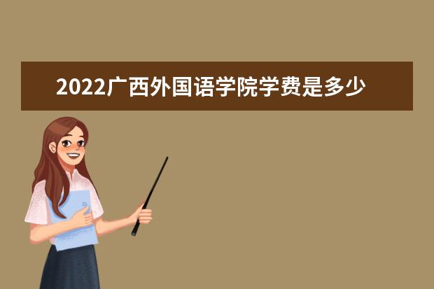 2022广西外国语学院学费是多少 院校学费收费标准 2022录取时间及查询入口 什么时候能查录取