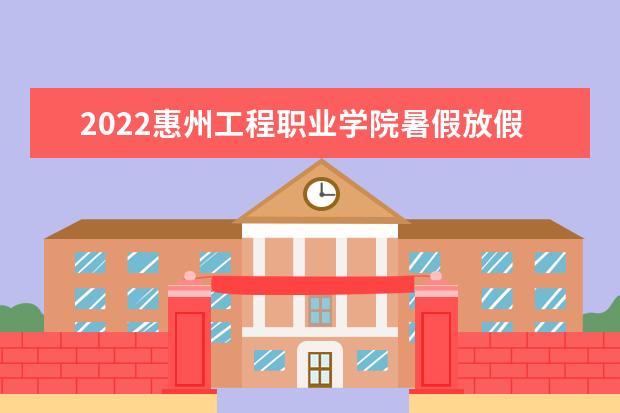 2022惠州工程职业学院暑假放假时间安排 什么时间开学  怎样