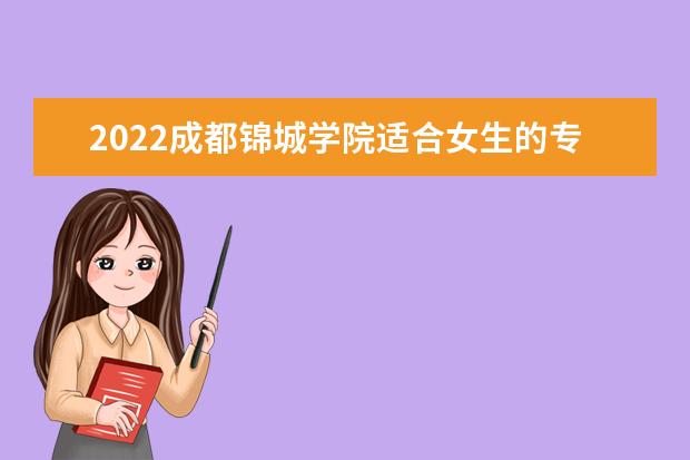 2022成都锦城学院适合女生的专业有哪些 什么专业好就业  怎样