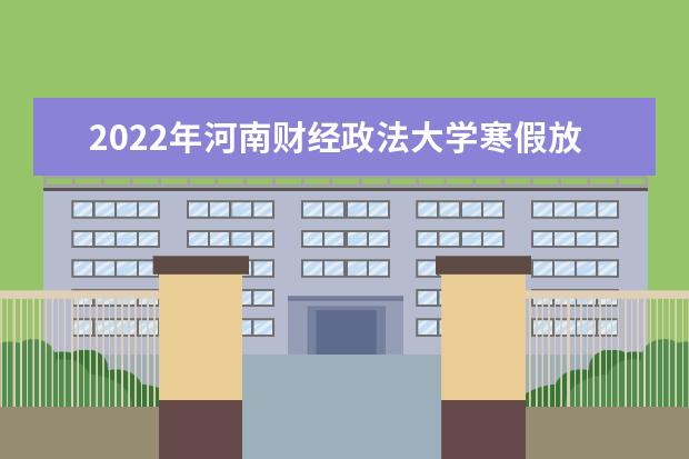 2022年河南财经政法大学寒假放假时间 什么时候放假 2022录取时间及查询入口 什么时候能查录取