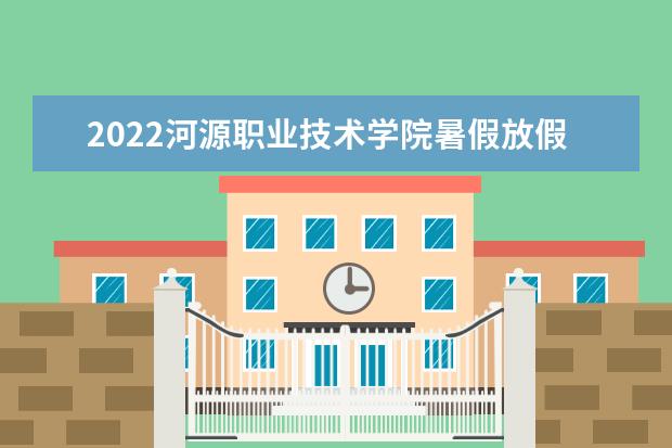 2022河源职业技术学院暑假放假时间安排 什么时间开学  怎么样