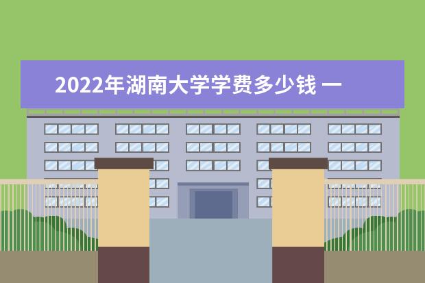 2022年湖南大学学费多少钱 一年各专业收费标准 2022什么时候放寒假