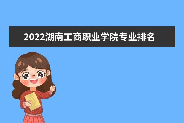 2022湖南工商职业学院专业排名 哪些专业比较好 2021专业排名 哪些专业比较好