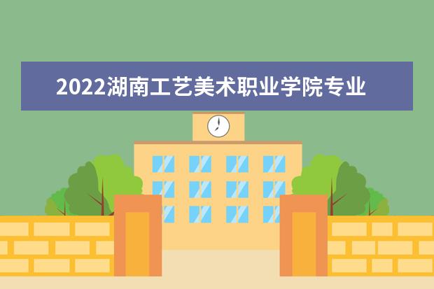 2022湖南工艺美术职业学院专业排名 哪些专业比较好 2021专业排名 哪些专业比较好