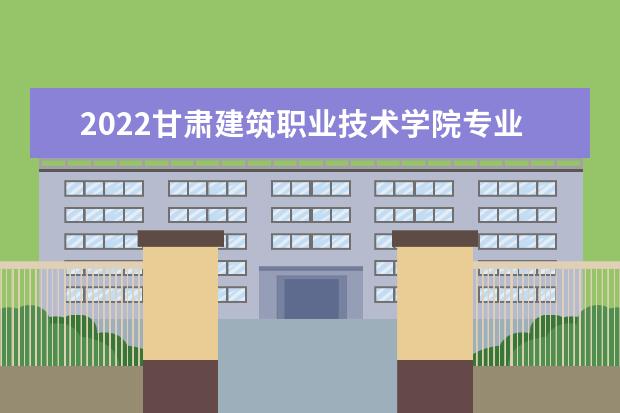 2022甘肃建筑职业技术学院专业排名 哪些专业比较好 2021专业排名 哪些专业比较好