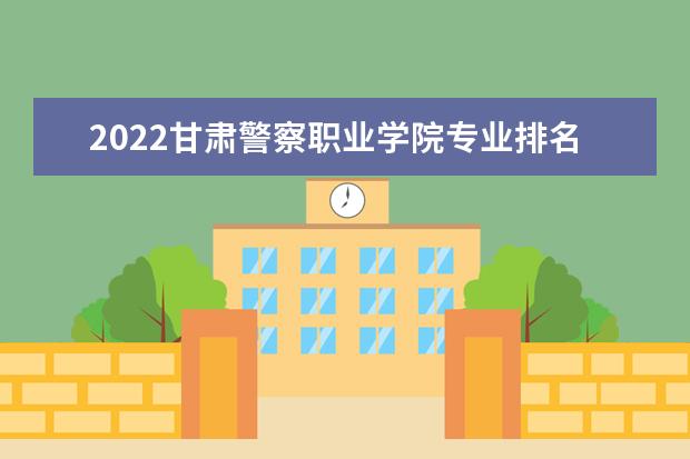 2022甘肃警察职业学院专业排名 哪些专业比较好 2021专业排名 哪些专业比较好