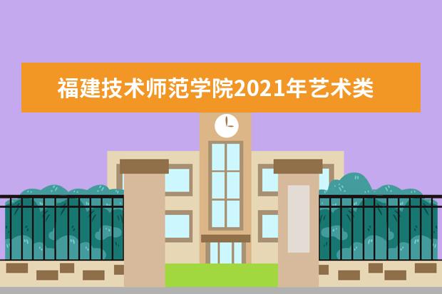 福建技术师范学院2021年艺术类专业招生简章及录取原则 2021年普通高考招生章程