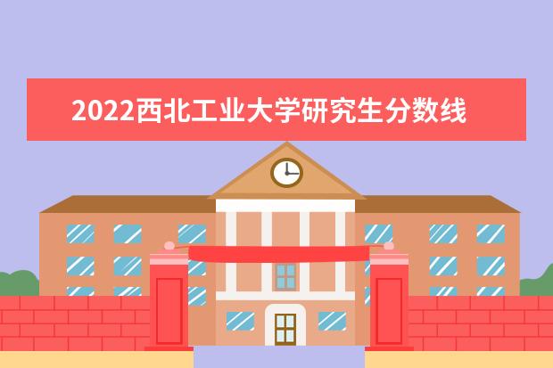 2022西北工业大学研究生分数线 往年考研分数线在多少分  怎么样