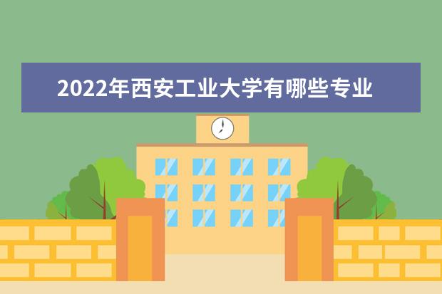 2022年西安工业大学有哪些专业 国家特色专业名单  好不好