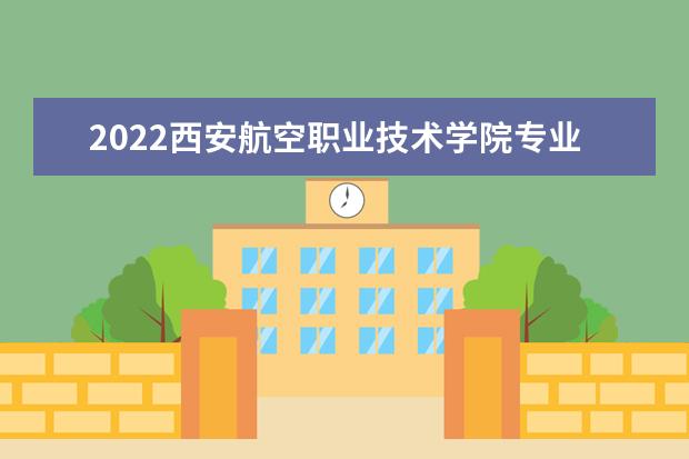 2022西安航空职业技术学院专业排名 哪些专业比较好 2021专业排名 哪些专业比较好