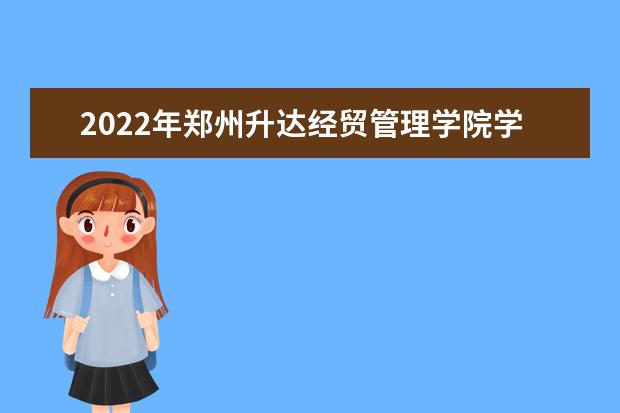 2022年郑州升达经贸管理学院学费多少钱 一年各专业收费标准 2022录取时间及查询入口 什么时候能查录取