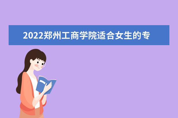 2022郑州工商学院适合女生的专业有哪些 什么专业好就业  如何