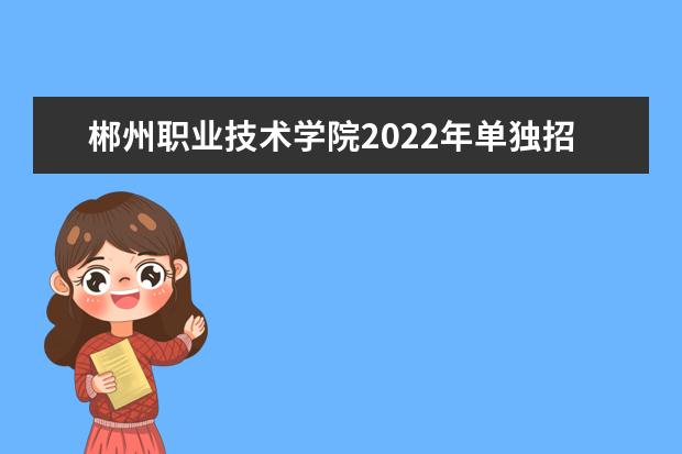 郴州职业技术学院2022年单独招生章程 2021年招生章程