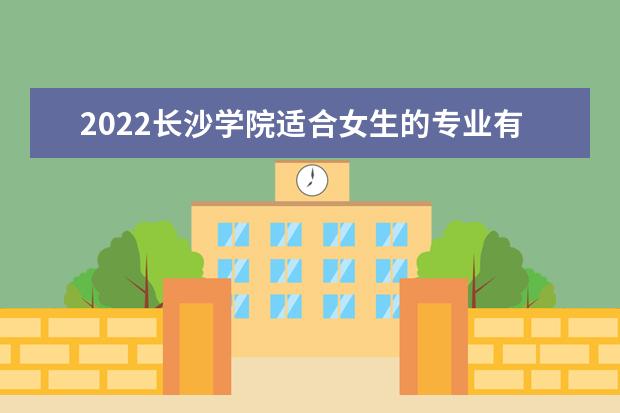 2022长沙学院适合女生的专业有哪些 什么专业好就业 专业排名及介绍 哪些专业最好