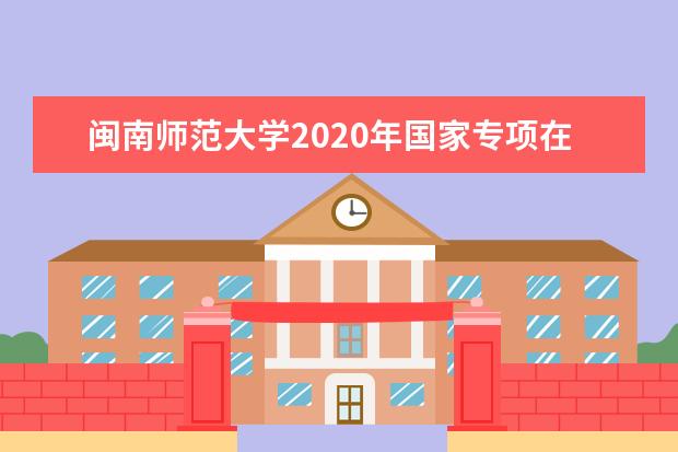 闽南师范大学2020年国家专项在安徽招生计划（文史）  怎么样