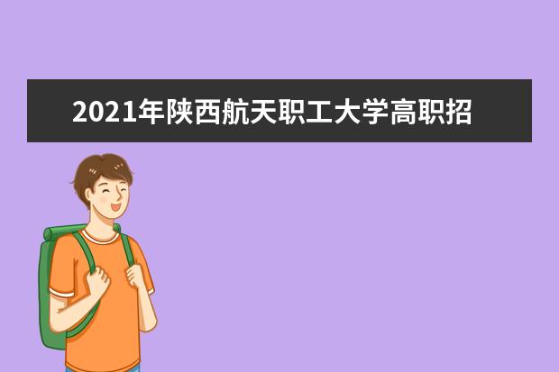 2021年陕西航天职工大学高职招生章程  好不好