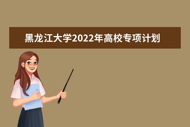 黑龙江大学2022年高校专项计划招生简章 招生章程