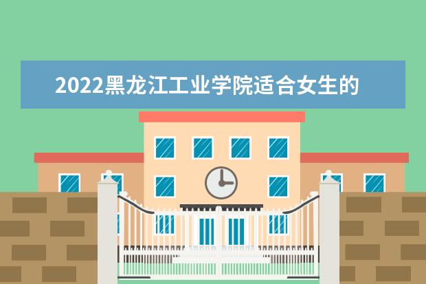 2022黑龙江工业学院适合女生的专业有哪些 什么专业好就业 专业排名及介绍 哪些专业最好