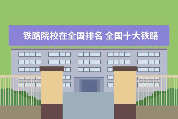 铁路院校在全国排名 全国十大铁路学校排名