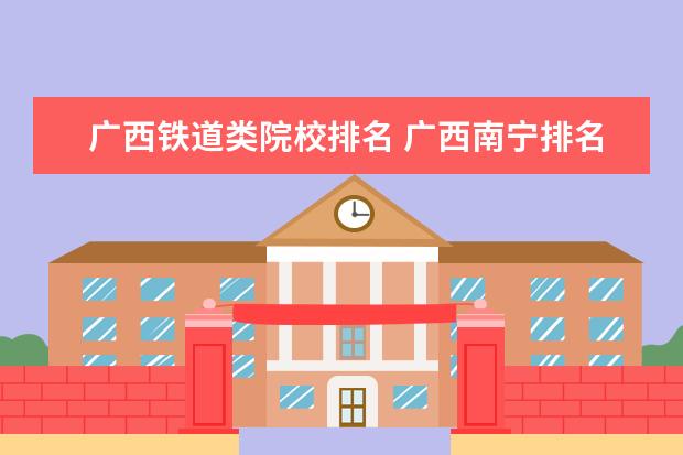 广西铁道类院校排名 广西南宁排名前十的职业院校分别是谁?排名首位的是...