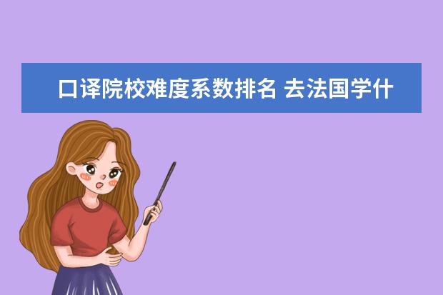 口译院校难度系数排名 去法国学什么专业好?国大学留学哪些专业好找工作? -...