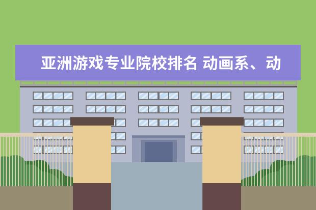 亚洲游戏专业院校排名 动画系、动画专业比较好的大学、学院排名 不单只要...