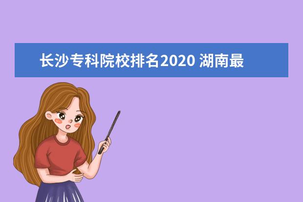 长沙专科院校排名2020 湖南最容易考上的十所高职专科大学名单(附2020年最...