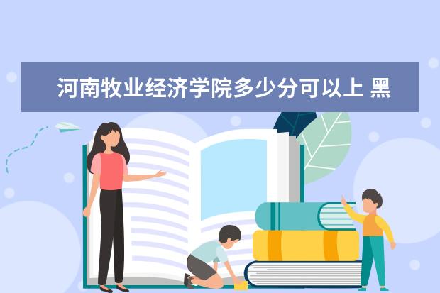 河南牧业经济学院多少分可以上 黑龙江护理高等专科学校多少分可以上