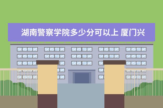 湖南警察学院多少分可以上 厦门兴才职业技术学院简介