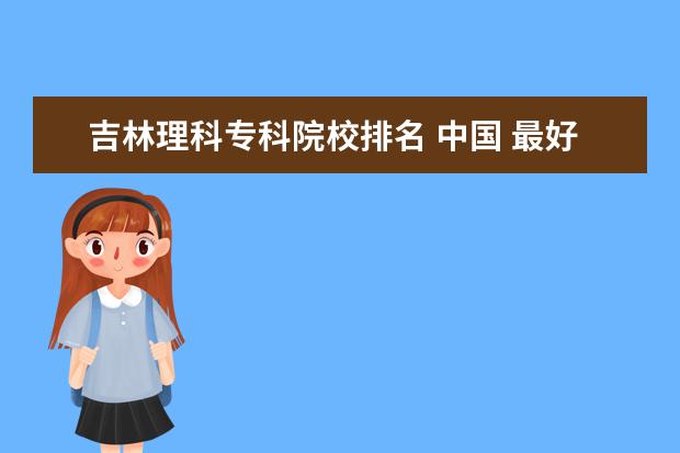 吉林理科专科院校排名 中国 最好的专科学校 有哪些?