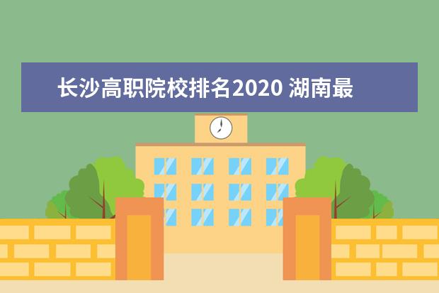 长沙高职院校排名2020 湖南最容易考上的十所高职专科大学名单(附2020年最...