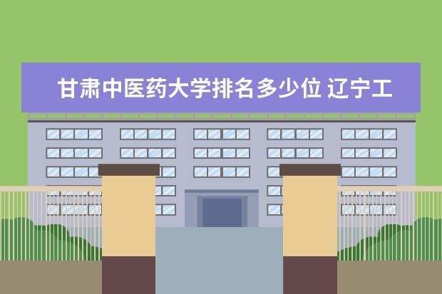甘肃中医药大学排名多少位 辽宁工程技术大学排名多少位