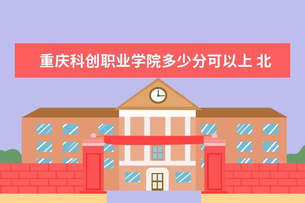 重庆科创职业学院多少分可以上 北方工业大学多少分可以上