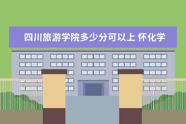 四川旅游学院多少分可以上 怀化学院简介