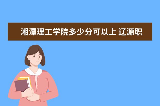 湘潭理工学院多少分可以上 辽源职业技术学院多少分可以上