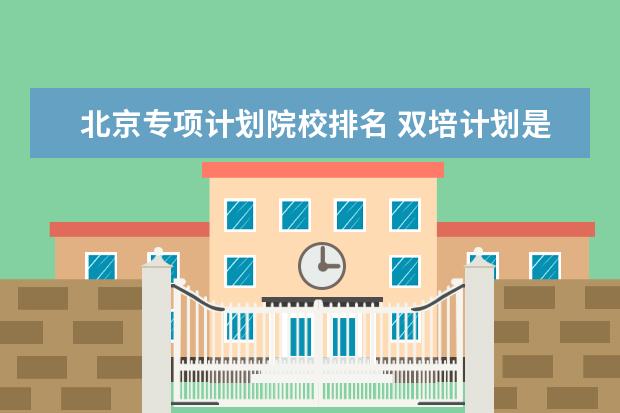 北京专项计划院校排名 双培计划是什么意思?北京双培计划学校名单(附2022分...