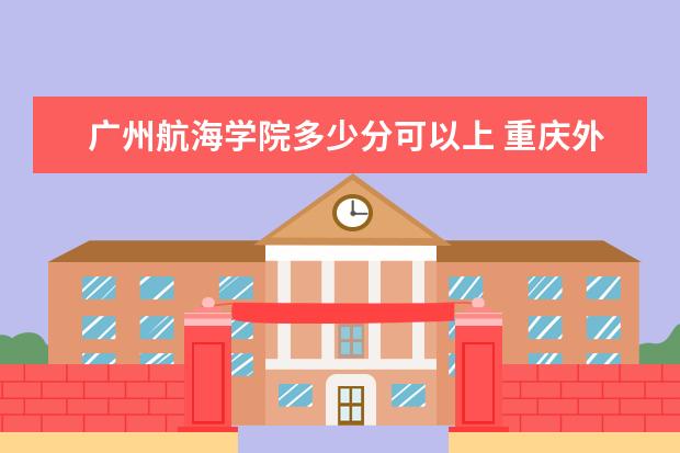 广州航海学院多少分可以上 重庆外语外事学院简介