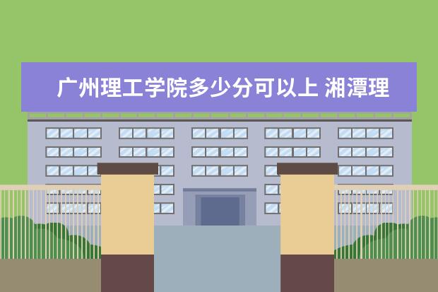 广州理工学院多少分可以上 湘潭理工学院多少分可以上