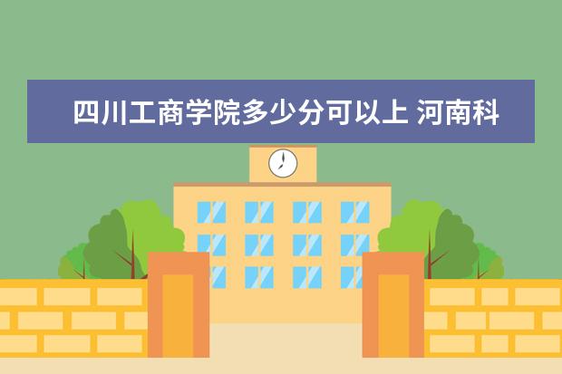 四川工商学院多少分可以上 河南科技学院多少分可以上