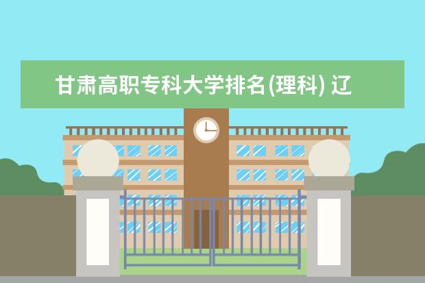 甘肃高职专科大学排名(理科) 辽宁三本大学排名及分数线