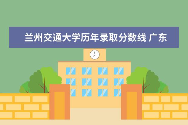 兰州交通大学历年录取分数线 广东省(粤)高考分数线一本,二本,专科分数线