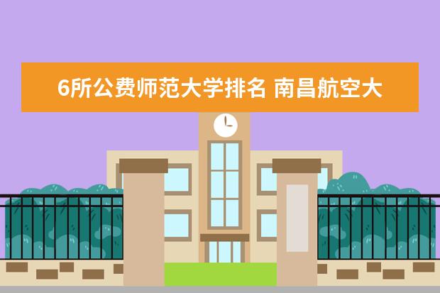 6所公费师范大学排名 南昌航空大学排名多少位