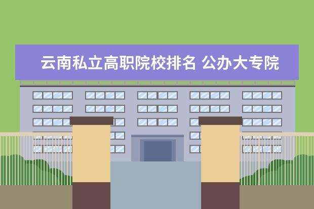 云南私立高职院校排名 公办大专院校哪个最好