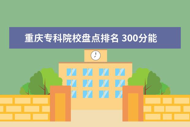 重庆专科院校盘点排名 300分能上什么大专学校