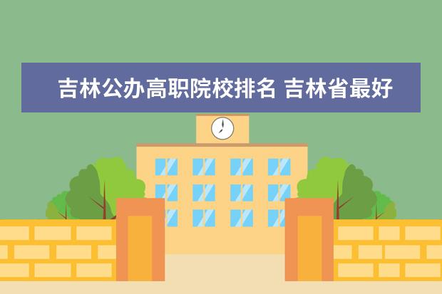 吉林公办高职院校排名 吉林省最好的专科学校排名
