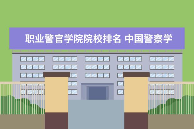 职业警官学院院校排名 中国警察学院有哪些