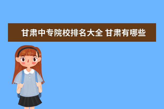 甘肃中专院校排名大全 甘肃有哪些好的中专技校