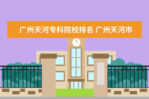 广州天河专科院校排名 广州天河市区有哪些大专院校?民办的也算,越全越好! ...
